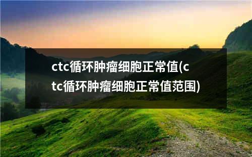 ctc循环肿瘤细胞正常值(ctc循环肿瘤细胞正常值范围)